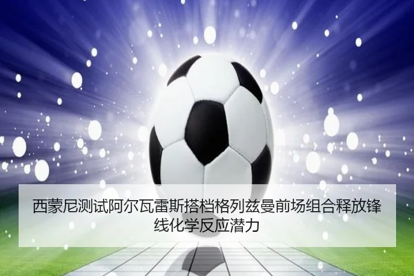 西蒙尼测试阿尔瓦雷斯搭档格列兹曼前场组合释放锋线化学反应潜力