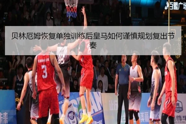 贝林厄姆恢复单独训练后皇马如何谨慎规划复出节奏